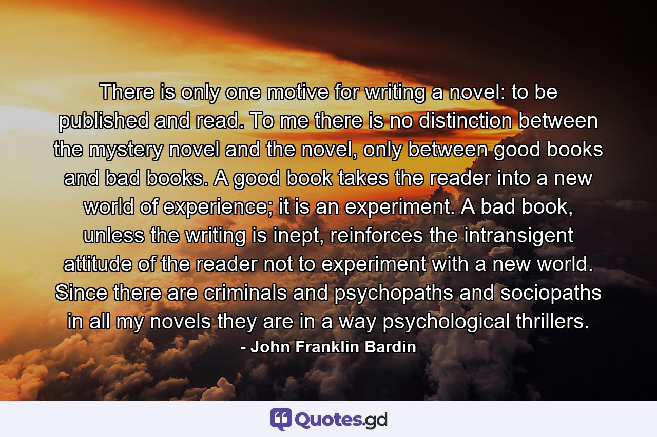 There is only one motive for writing a novel: to be published and read. To me there is no distinction between the mystery novel and the novel, only between good books and bad books. A good book takes the reader into a new world of experience; it is an experiment. A bad book, unless the writing is inept, reinforces the intransigent attitude of the reader not to experiment with a new world. Since there are criminals and psychopaths and sociopaths in all my novels they are in a way psychological thrillers. - Quote by John Franklin Bardin