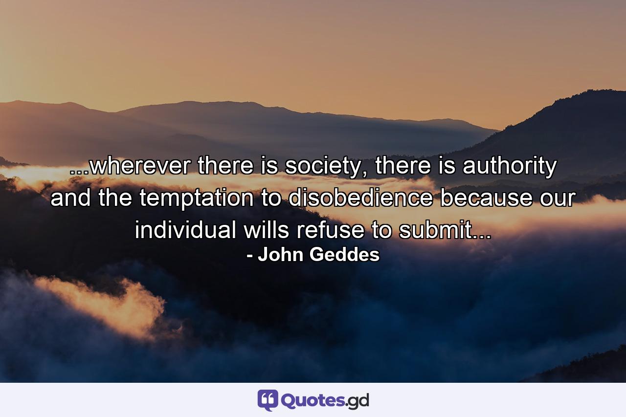 ...wherever there is society, there is authority and the temptation to disobedience because our individual wills refuse to submit... - Quote by John Geddes