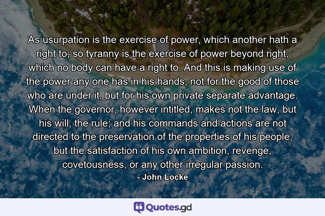 As usurpation is the exercise of power, which another hath a right to; so tyranny is the exercise of power beyond right, which no body can have a right to. And this is making use of the power any one has in his hands, not for the good of those who are under it, but for his own private separate advantage. When the governor, however intitled, makes not the law, but his will, the rule; and his commands and actions are not directed to the preservation of the properties of his people, but the satisfaction of his own ambition, revenge, covetousness, or any other irregular passion. - Quote by John Locke