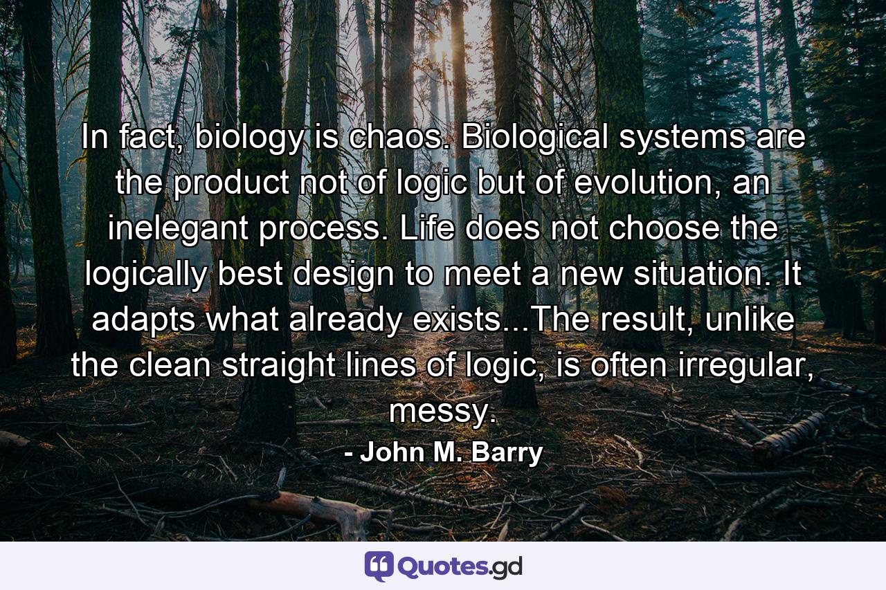 In fact, biology is chaos. Biological systems are the product not of logic but of evolution, an inelegant process. Life does not choose the logically best design to meet a new situation. It adapts what already exists...The result, unlike the clean straight lines of logic, is often irregular, messy. - Quote by John M. Barry