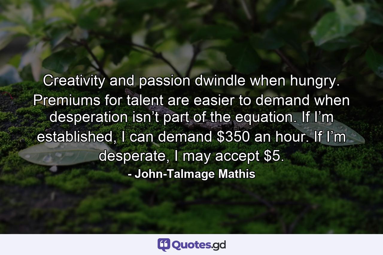 Creativity and passion dwindle when hungry. Premiums for talent are easier to demand when desperation isn’t part of the equation. If I’m established, I can demand $350 an hour. If I’m desperate, I may accept $5. - Quote by John-Talmage Mathis