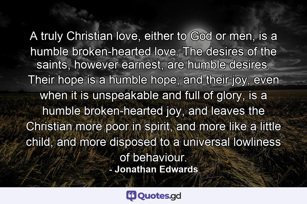 A truly Christian love, either to God or men, is a humble broken-hearted love. The desires of the saints, however earnest, are humble desires. Their hope is a humble hope; and their joy, even when it is unspeakable and full of glory, is a humble broken-hearted joy, and leaves the Christian more poor in spirit, and more like a little child, and more disposed to a universal lowliness of behaviour. - Quote by Jonathan Edwards