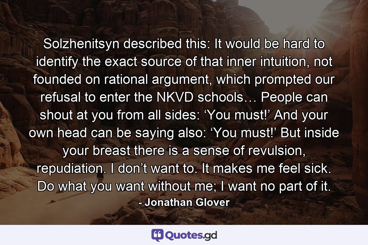 Solzhenitsyn described this: It would be hard to identify the exact source of that inner intuition, not founded on rational argument, which prompted our refusal to enter the NKVD schools… People can shout at you from all sides: ‘You must!’ And your own head can be saying also: ‘You must!’ But inside your breast there is a sense of revulsion, repudiation. I don’t want to. It makes me feel sick. Do what you want without me; I want no part of it. - Quote by Jonathan Glover