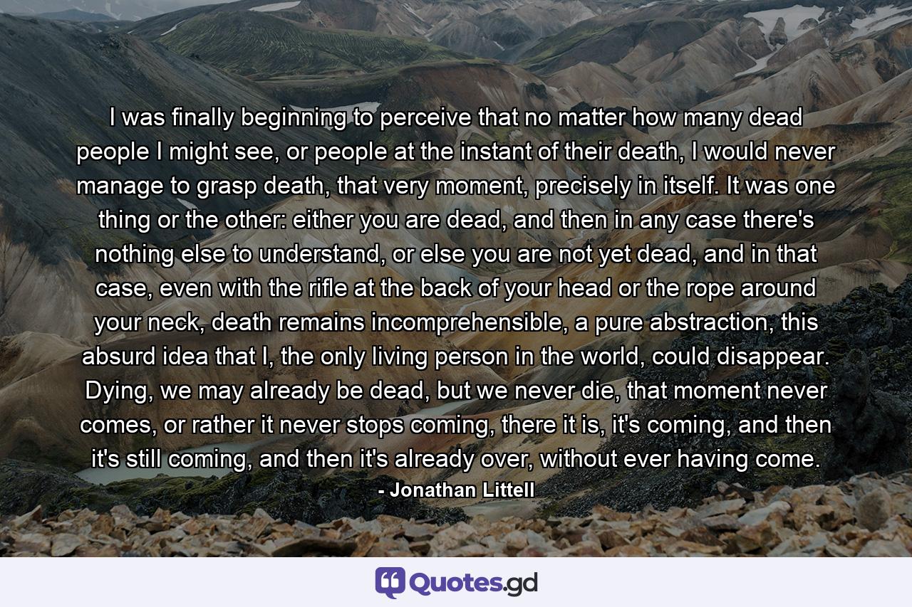 I was finally beginning to perceive that no matter how many dead people I might see, or people at the instant of their death, I would never manage to grasp death, that very moment, precisely in itself. It was one thing or the other: either you are dead, and then in any case there's nothing else to understand, or else you are not yet dead, and in that case, even with the rifle at the back of your head or the rope around your neck, death remains incomprehensible, a pure abstraction, this absurd idea that I, the only living person in the world, could disappear. Dying, we may already be dead, but we never die, that moment never comes, or rather it never stops coming, there it is, it's coming, and then it's still coming, and then it's already over, without ever having come. - Quote by Jonathan Littell