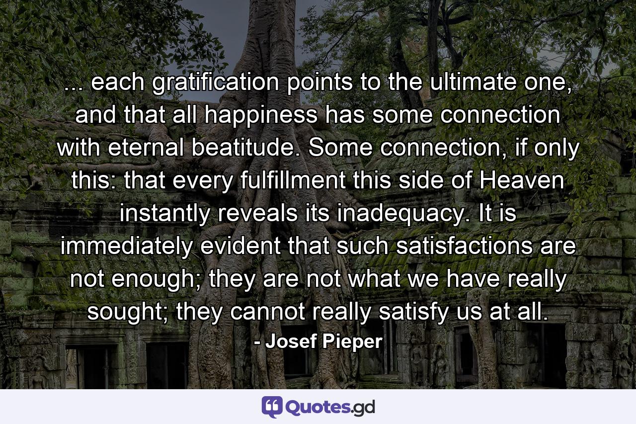 ... each gratification points to the ultimate one, and that all happiness has some connection with eternal beatitude. Some connection, if only this: that every fulfillment this side of Heaven instantly reveals its inadequacy. It is immediately evident that such satisfactions are not enough; they are not what we have really sought; they cannot really satisfy us at all. - Quote by Josef Pieper