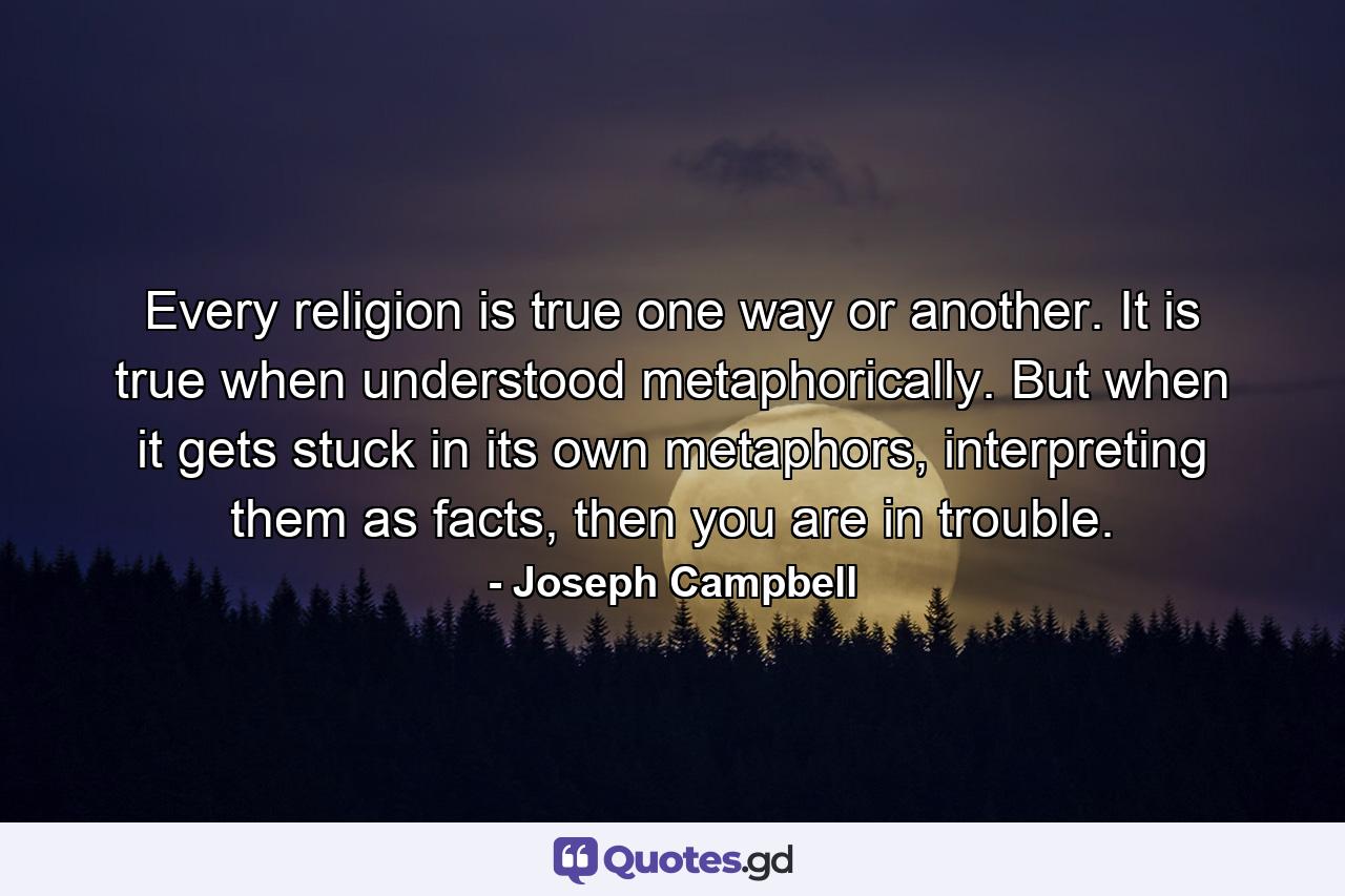 Every religion is true one way or another. It is true when understood metaphorically. But when it gets stuck in its own metaphors, interpreting them as facts, then you are in trouble. - Quote by Joseph Campbell