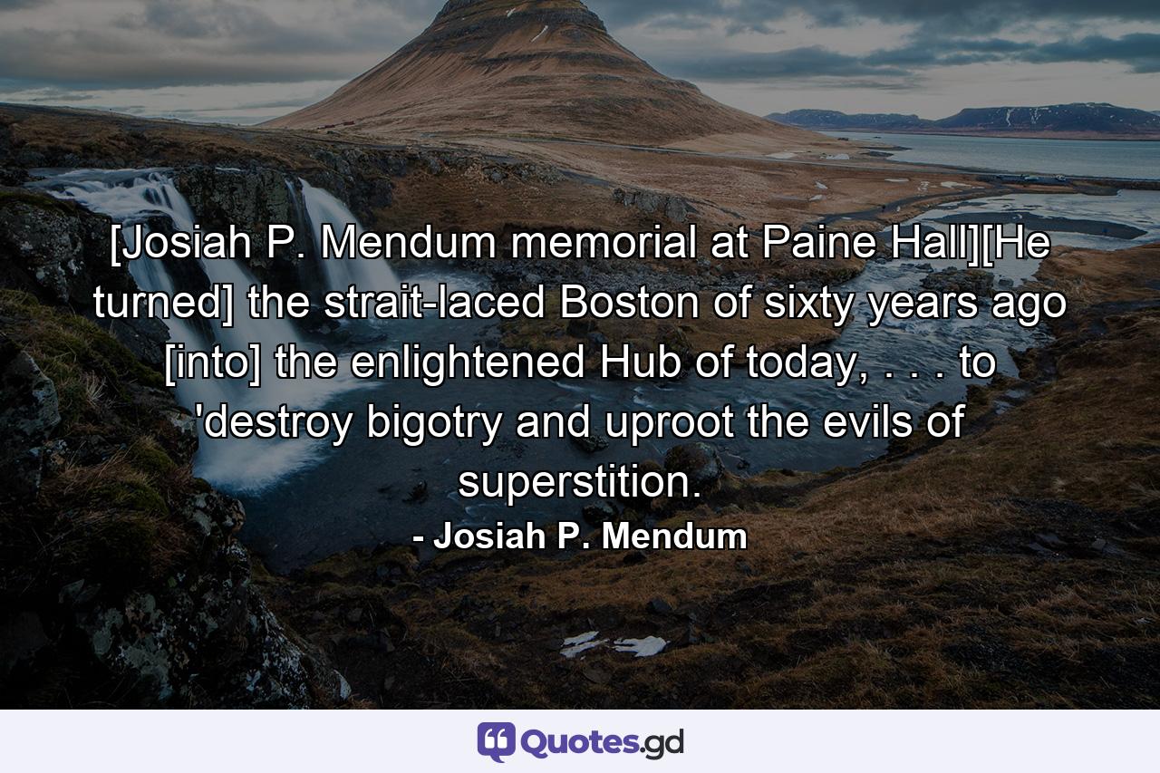 [Josiah P. Mendum memorial at Paine Hall][He turned] the strait-laced Boston of sixty years ago [into] the enlightened Hub of today, . . . to 'destroy bigotry and uproot the evils of superstition. - Quote by Josiah P. Mendum