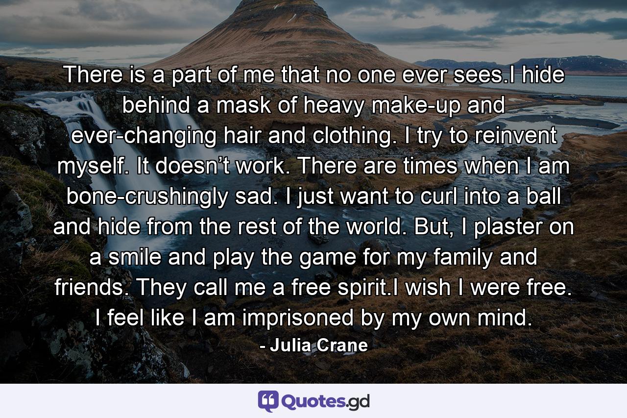 There is a part of me that no one ever sees.I hide behind a mask of heavy make-up and ever-changing hair and clothing. I try to reinvent myself. It doesn’t work. There are times when I am bone-crushingly sad. I just want to curl into a ball and hide from the rest of the world. But, I plaster on a smile and play the game for my family and friends. They call me a free spirit.I wish I were free. I feel like I am imprisoned by my own mind. - Quote by Julia Crane