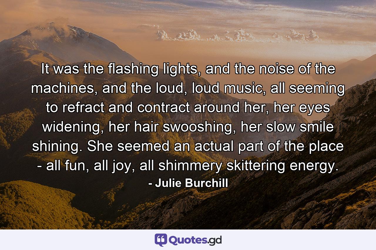 It was the flashing lights, and the noise of the machines, and the loud, loud music, all seeming to refract and contract around her, her eyes widening, her hair swooshing, her slow smile shining. She seemed an actual part of the place - all fun, all joy, all shimmery skittering energy. - Quote by Julie Burchill