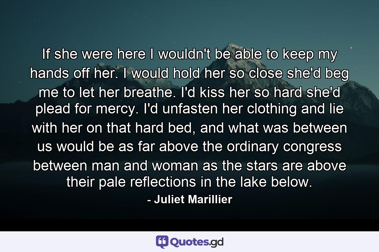 If she were here I wouldn't be able to keep my hands off her. I would hold her so close she'd beg me to let her breathe. I'd kiss her so hard she'd plead for mercy. I'd unfasten her clothing and lie with her on that hard bed, and what was between us would be as far above the ordinary congress between man and woman as the stars are above their pale reflections in the lake below. - Quote by Juliet Marillier