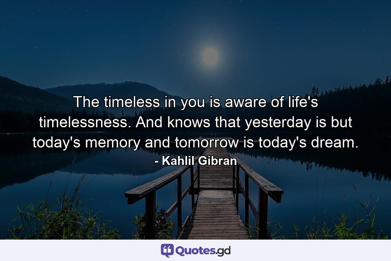 The timeless in you is aware of life's timelessness. And knows that yesterday is but today's memory and tomorrow is today's dream. - Quote by Kahlil Gibran