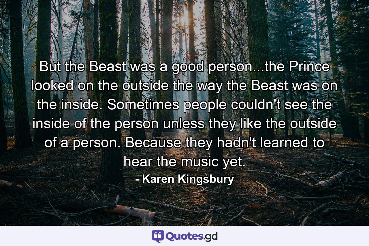 But the Beast was a good person...the Prince looked on the outside the way the Beast was on the inside. Sometimes people couldn't see the inside of the person unless they like the outside of a person. Because they hadn't learned to hear the music yet. - Quote by Karen Kingsbury