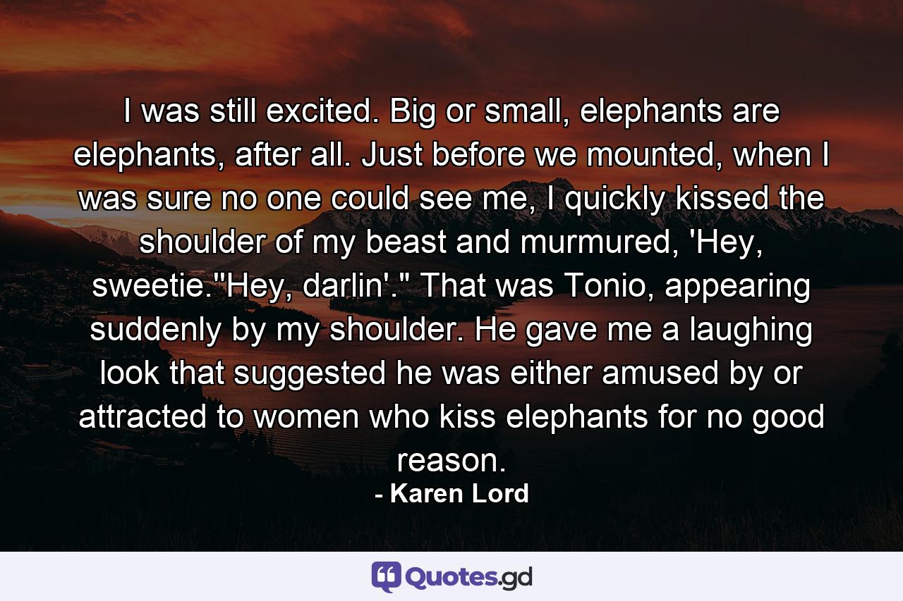 I was still excited. Big or small, elephants are elephants, after all. Just before we mounted, when I was sure no one could see me, I quickly kissed the shoulder of my beast and murmured, 'Hey, sweetie.''Hey, darlin'.