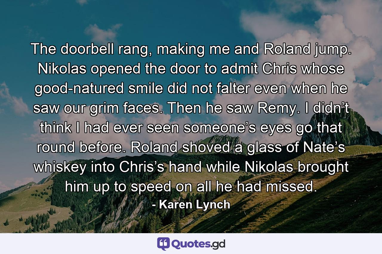 The doorbell rang, making me and Roland jump. Nikolas opened the door to admit Chris whose good-natured smile did not falter even when he saw our grim faces. Then he saw Remy. I didn’t think I had ever seen someone’s eyes go that round before. Roland shoved a glass of Nate’s whiskey into Chris’s hand while Nikolas brought him up to speed on all he had missed. - Quote by Karen Lynch