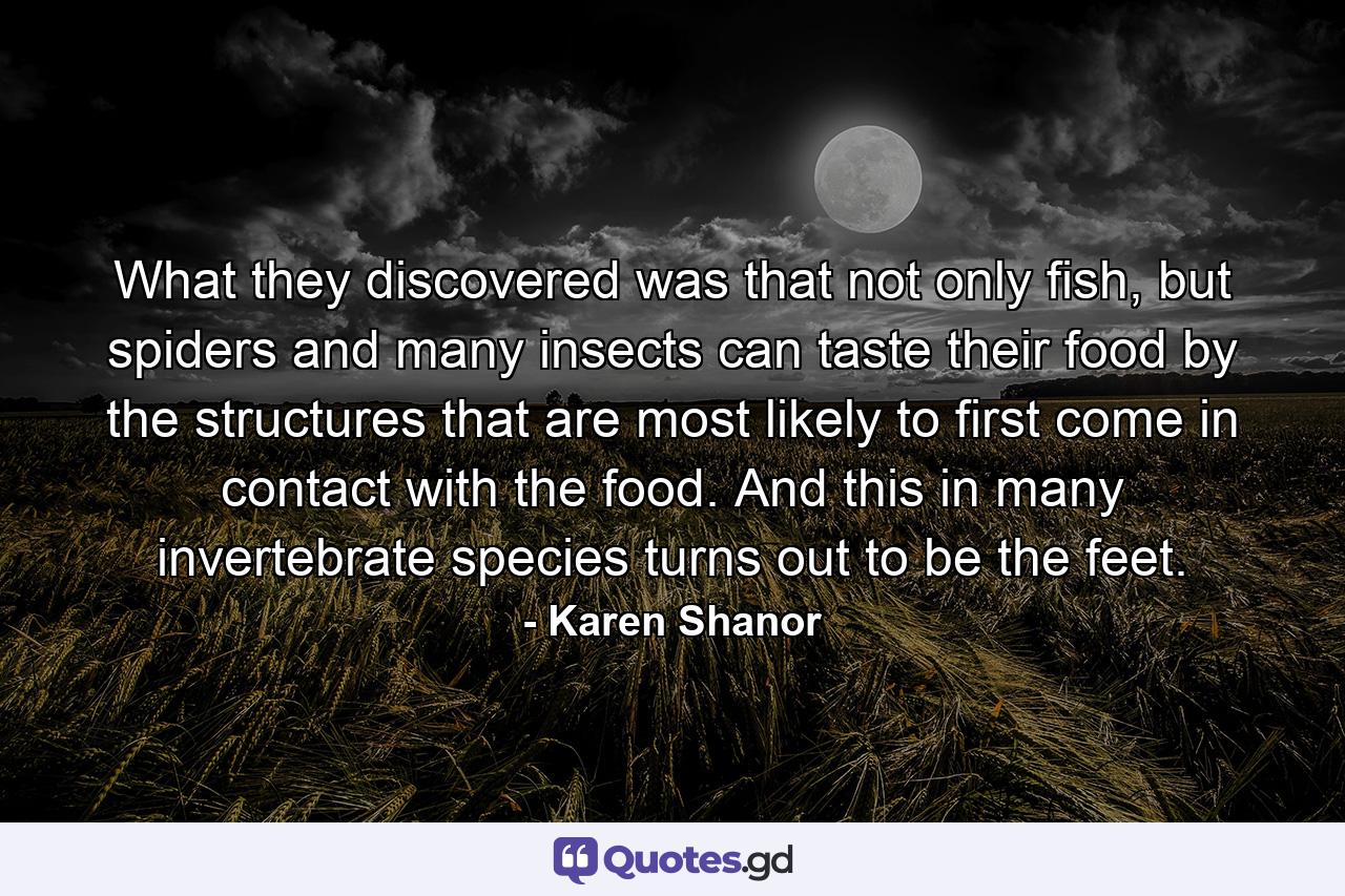 What they discovered was that not only fish, but spiders and many insects can taste their food by the structures that are most likely to first come in contact with the food. And this in many invertebrate species turns out to be the feet. - Quote by Karen Shanor