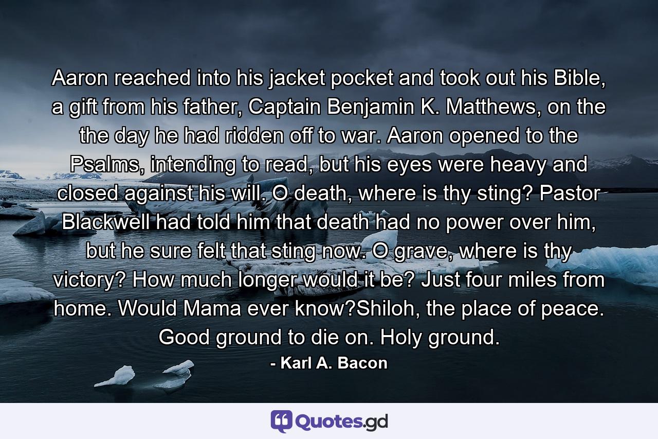 Aaron reached into his jacket pocket and took out his Bible, a gift from his father, Captain Benjamin K. Matthews, on the the day he had ridden off to war. Aaron opened to the Psalms, intending to read, but his eyes were heavy and closed against his will. O death, where is thy sting? Pastor Blackwell had told him that death had no power over him, but he sure felt that sting now. O grave, where is thy victory? How much longer would it be? Just four miles from home. Would Mama ever know?Shiloh, the place of peace. Good ground to die on. Holy ground. - Quote by Karl A. Bacon