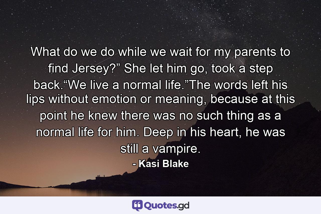 What do we do while we wait for my parents to find Jersey?” She let him go, took a step back.“We live a normal life.”The words left his lips without emotion or meaning, because at this point he knew there was no such thing as a normal life for him. Deep in his heart, he was still a vampire. - Quote by Kasi Blake