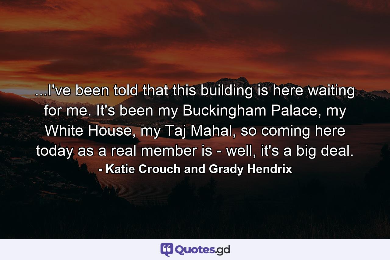 ...I've been told that this building is here waiting for me. It's been my Buckingham Palace, my White House, my Taj Mahal, so coming here today as a real member is - well, it's a big deal. - Quote by Katie Crouch and Grady Hendrix