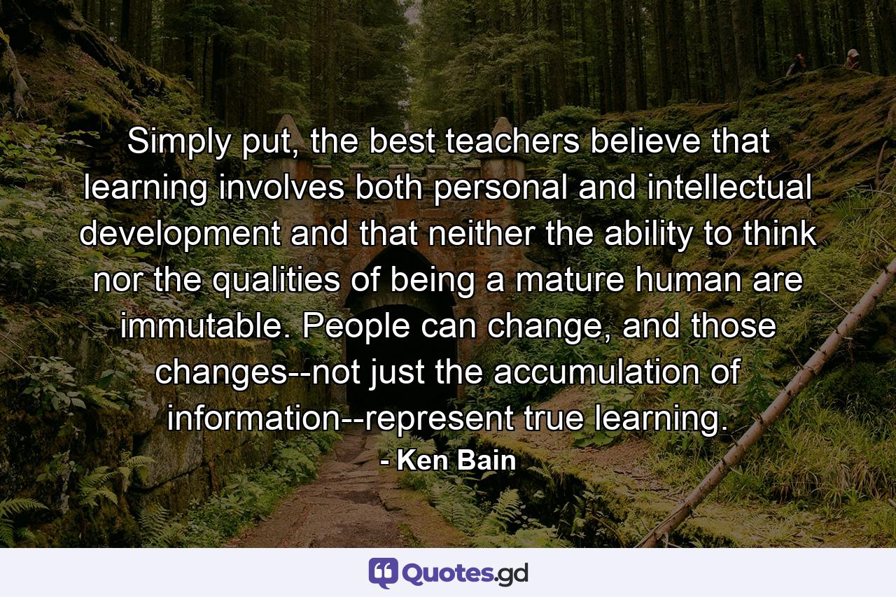 Simply put, the best teachers believe that learning involves both personal and intellectual development and that neither the ability to think nor the qualities of being a mature human are immutable. People can change, and those changes--not just the accumulation of information--represent true learning. - Quote by Ken Bain