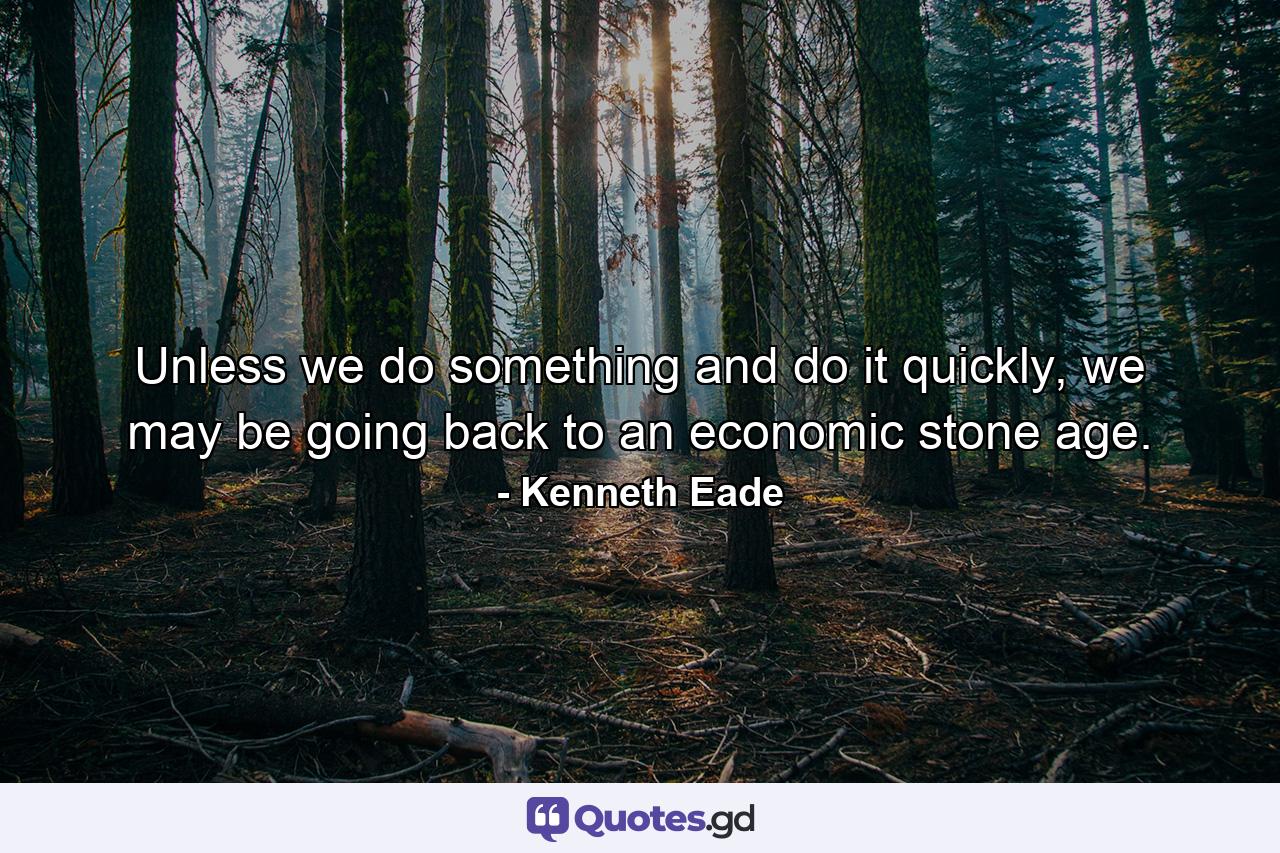 Unless we do something and do it quickly, we may be going back to an economic stone age. - Quote by Kenneth Eade