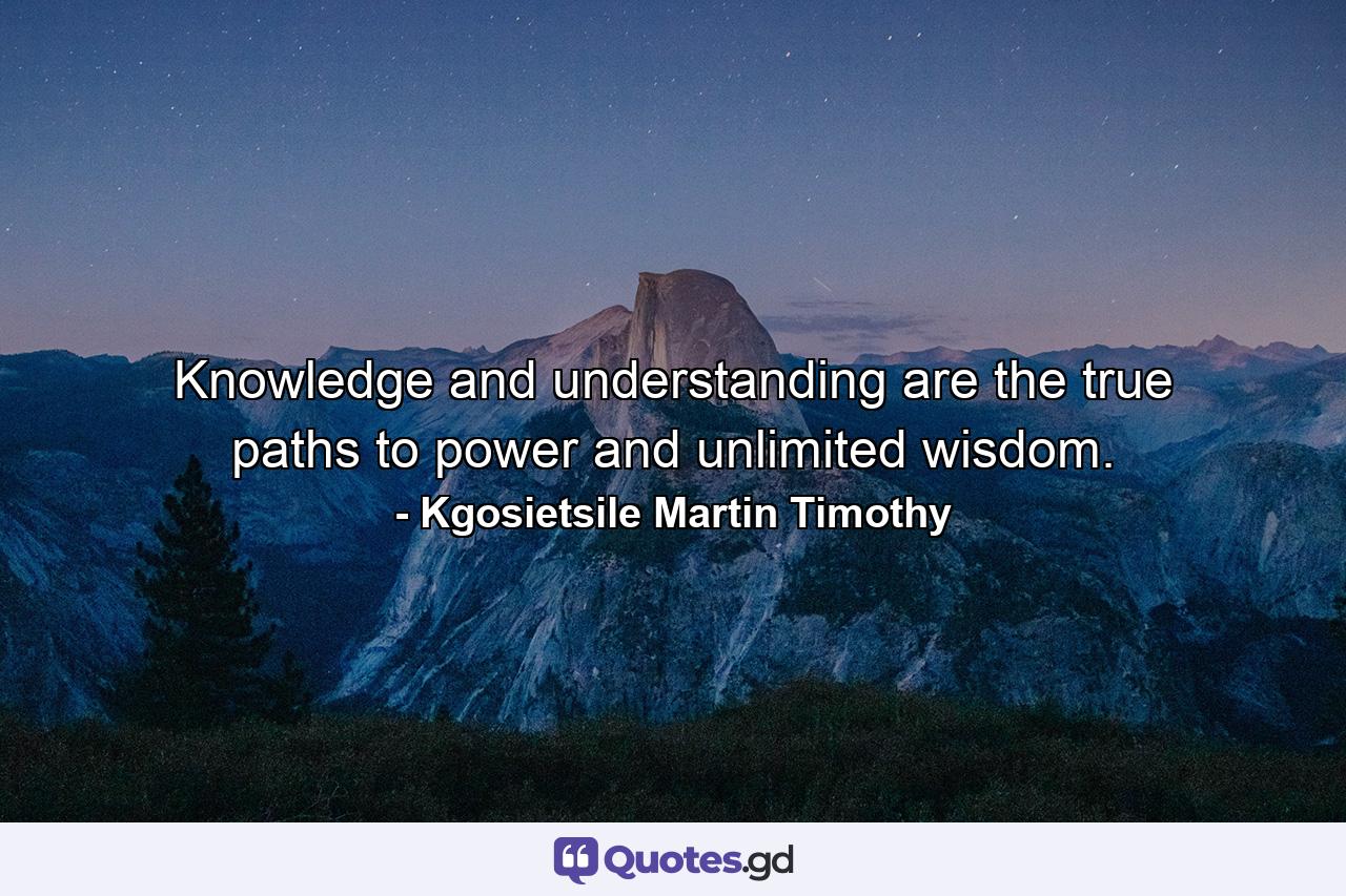 Knowledge and understanding are the true paths to power and unlimited wisdom. - Quote by Kgosietsile Martin Timothy