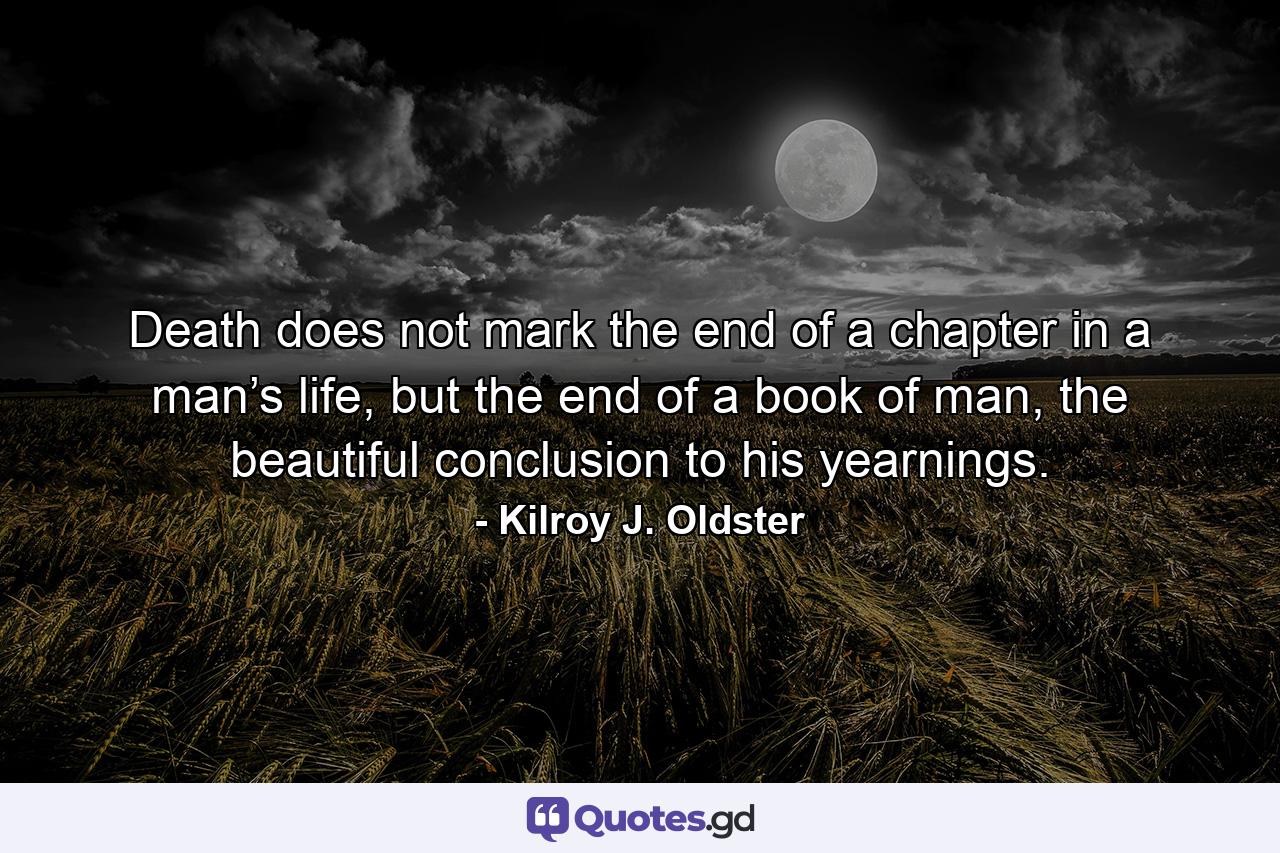 Death does not mark the end of a chapter in a man’s life, but the end of a book of man, the beautiful conclusion to his yearnings. - Quote by Kilroy J. Oldster