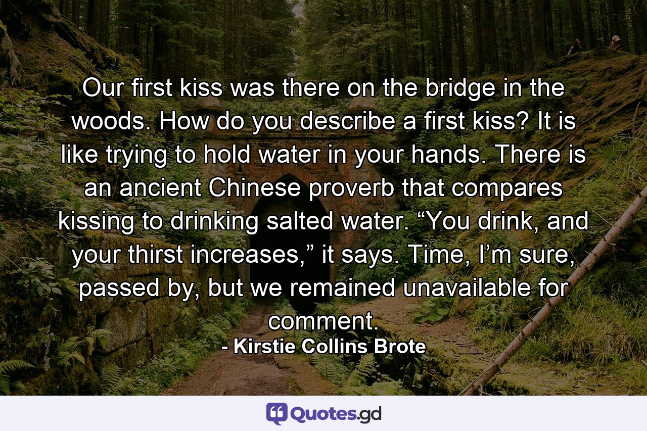 Our first kiss was there on the bridge in the woods. How do you describe a first kiss? It is like trying to hold water in your hands. There is an ancient Chinese proverb that compares kissing to drinking salted water. “You drink, and your thirst increases,” it says. Time, I’m sure, passed by, but we remained unavailable for comment. - Quote by Kirstie Collins Brote