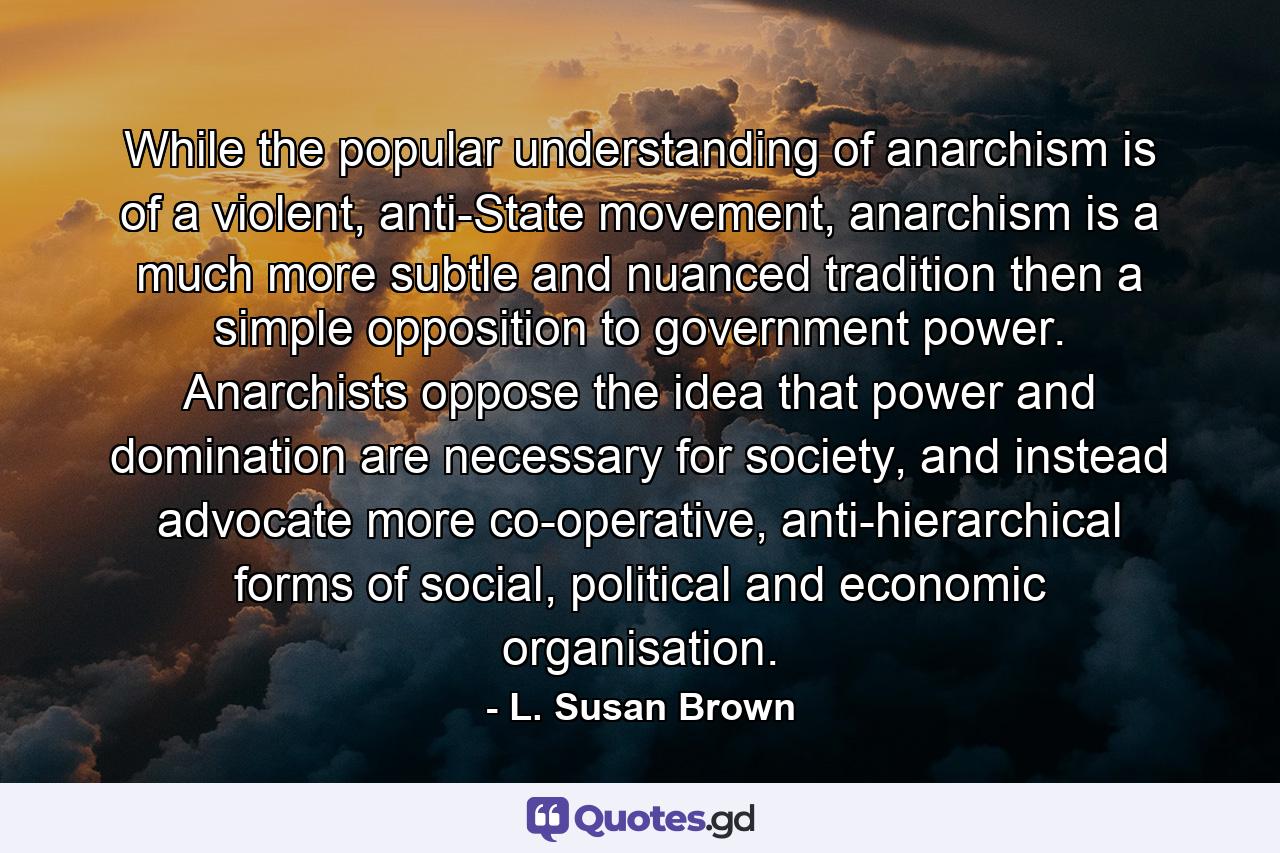 While the popular understanding of anarchism is of a violent, anti-State movement, anarchism is a much more subtle and nuanced tradition then a simple opposition to government power. Anarchists oppose the idea that power and domination are necessary for society, and instead advocate more co-operative, anti-hierarchical forms of social, political and economic organisation. - Quote by L. Susan Brown