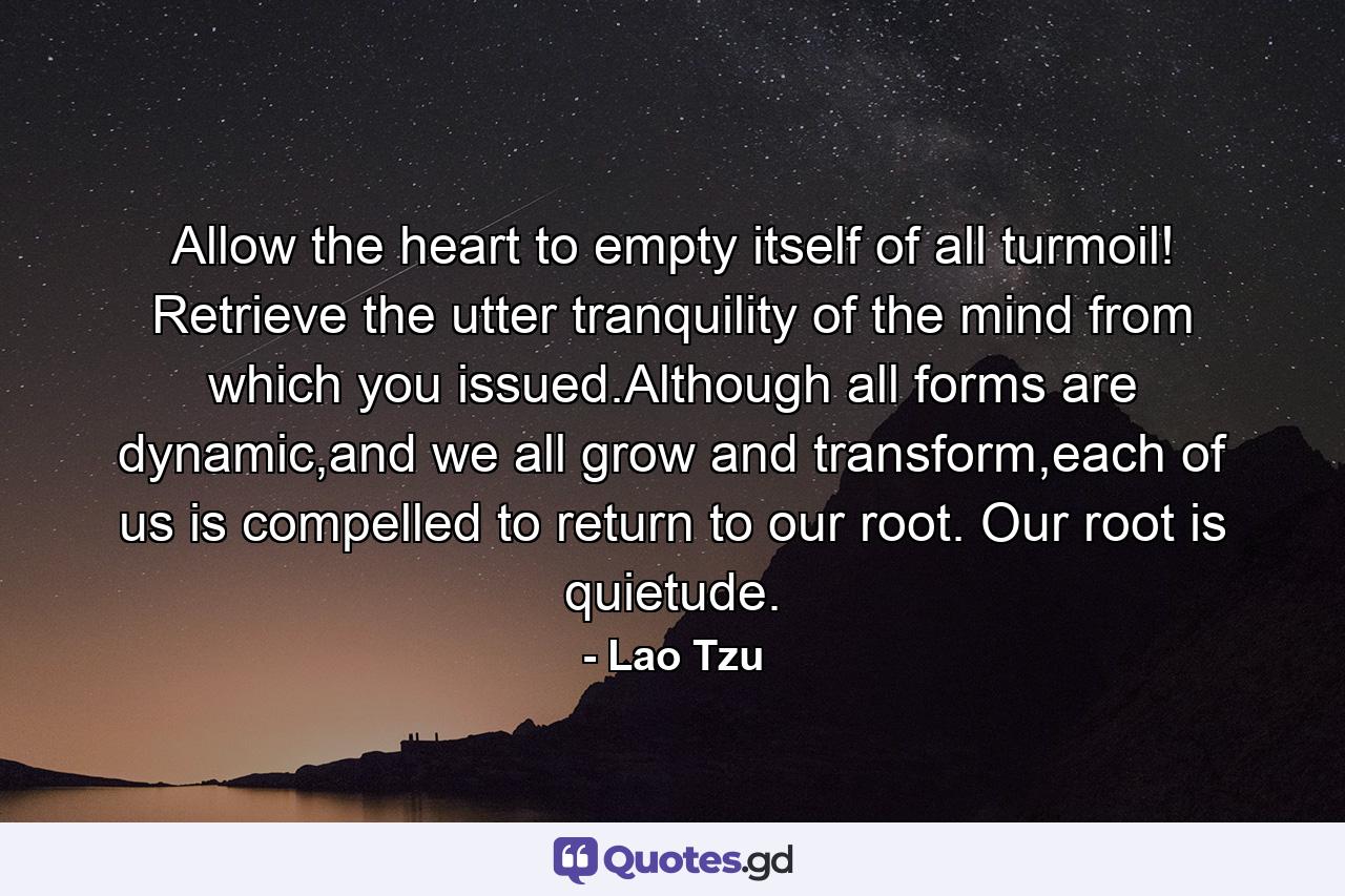 Allow the heart to empty itself of all turmoil! Retrieve the utter tranquility of the mind from which you issued.Although all forms are dynamic,and we all grow and transform,each of us is compelled to return to our root. Our root is quietude. - Quote by Lao Tzu