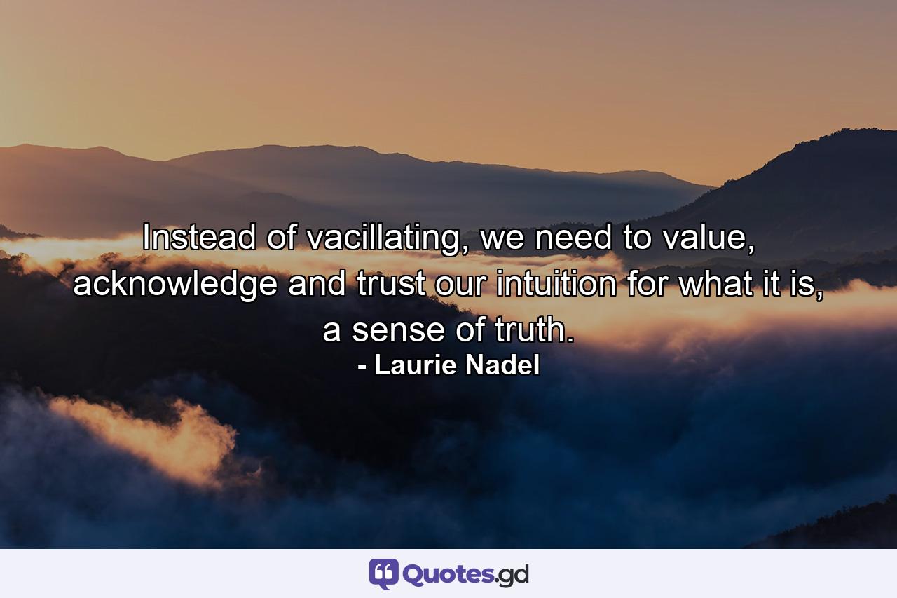 Instead of vacillating, we need to value, acknowledge and trust our intuition for what it is, a sense of truth. - Quote by Laurie Nadel