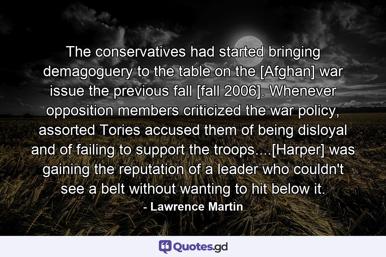 The conservatives had started bringing demagoguery to the table on the [Afghan] war issue the previous fall [fall 2006]. Whenever opposition members criticized the war policy, assorted Tories accused them of being disloyal and of failing to support the troops....[Harper] was gaining the reputation of a leader who couldn't see a belt without wanting to hit below it. - Quote by Lawrence Martin