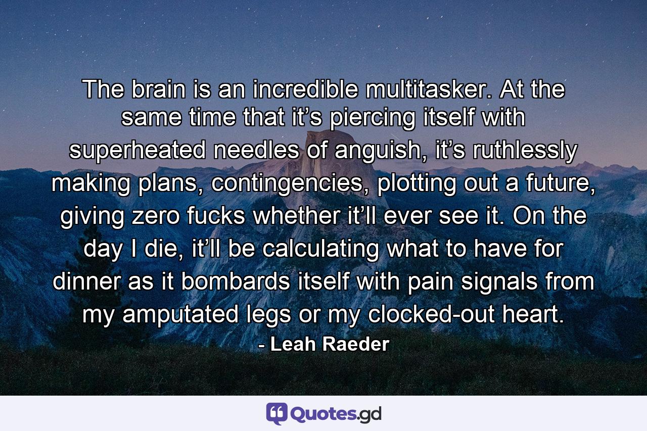 The brain is an incredible multitasker. At the same time that it’s piercing itself with superheated needles of anguish, it’s ruthlessly making plans, contingencies, plotting out a future, giving zero fucks whether it’ll ever see it. On the day I die, it’ll be calculating what to have for dinner as it bombards itself with pain signals from my amputated legs or my clocked-out heart. - Quote by Leah Raeder