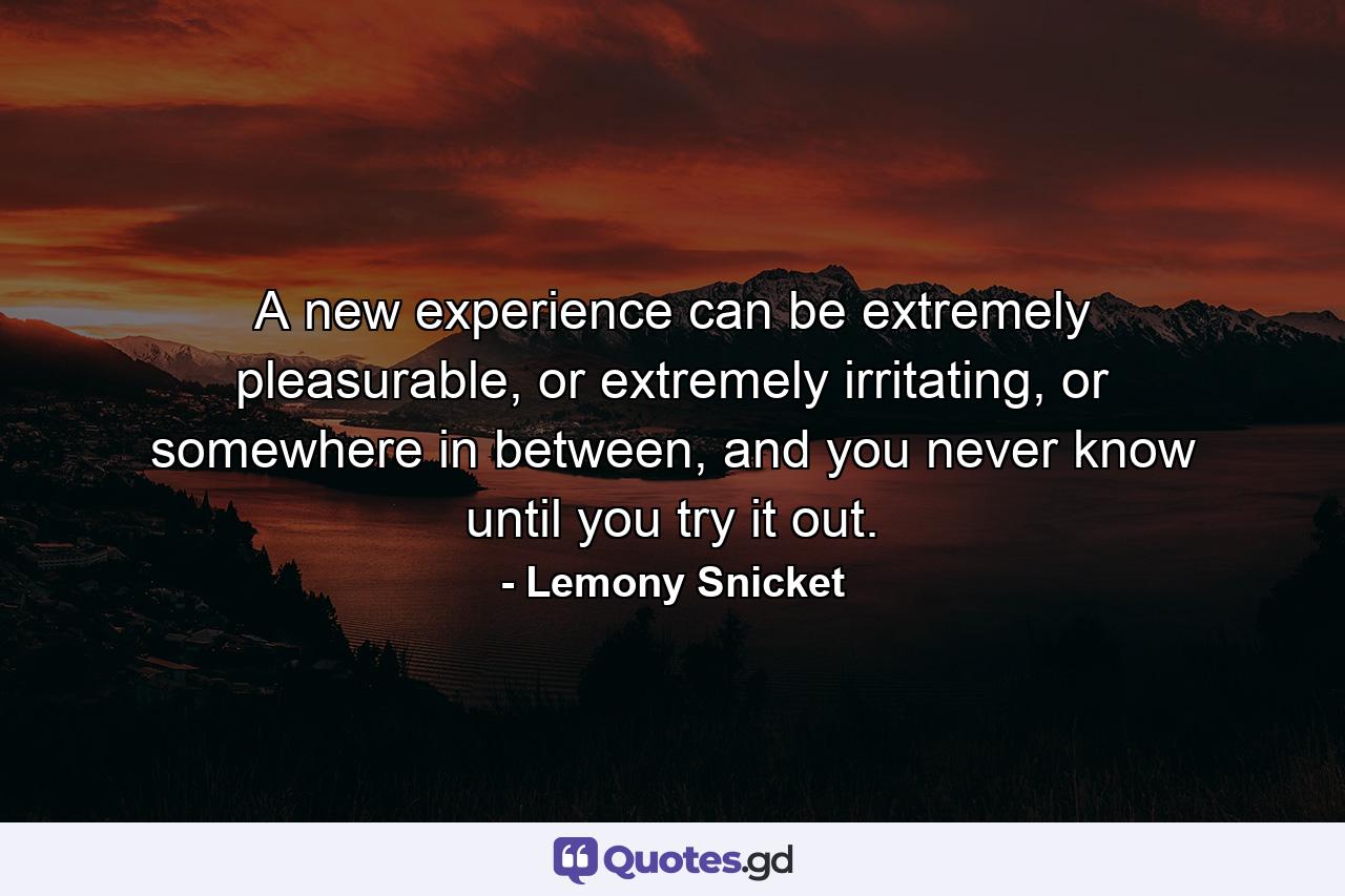 A new experience can be extremely pleasurable, or extremely irritating, or somewhere in between, and you never know until you try it out. - Quote by Lemony Snicket