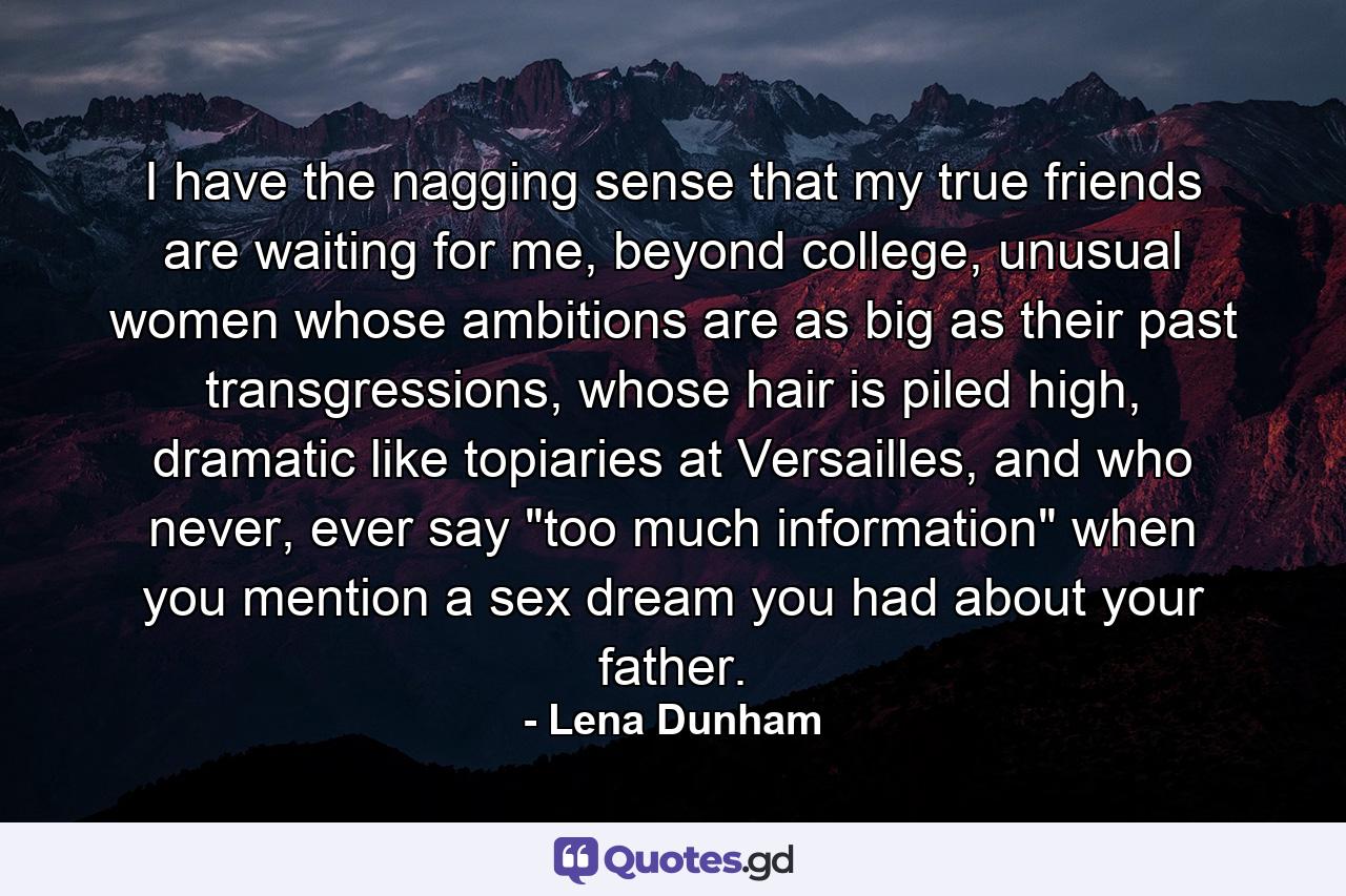 I have the nagging sense that my true friends are waiting for me, beyond college, unusual women whose ambitions are as big as their past transgressions, whose hair is piled high, dramatic like topiaries at Versailles, and who never, ever say 