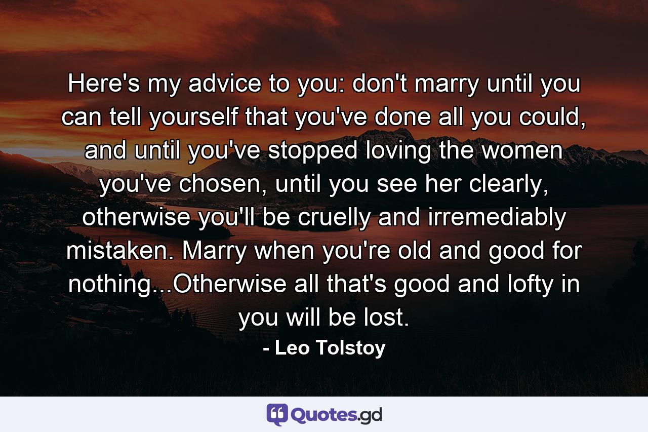 Here's my advice to you: don't marry until you can tell yourself that you've done all you could, and until you've stopped loving the women you've chosen, until you see her clearly, otherwise you'll be cruelly and irremediably mistaken. Marry when you're old and good for nothing...Otherwise all that's good and lofty in you will be lost. - Quote by Leo Tolstoy