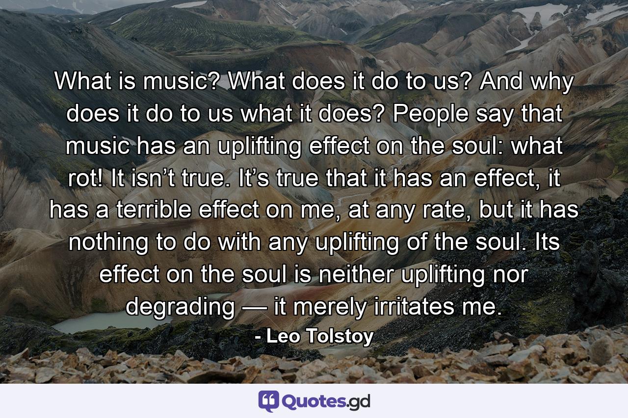 What is music? What does it do to us? And why does it do to us what it does? People say that music has an uplifting effect on the soul: what rot! It isn’t true. It’s true that it has an effect, it has a terrible effect on me, at any rate, but it has nothing to do with any uplifting of the soul. Its effect on the soul is neither uplifting nor degrading — it merely irritates me. - Quote by Leo Tolstoy