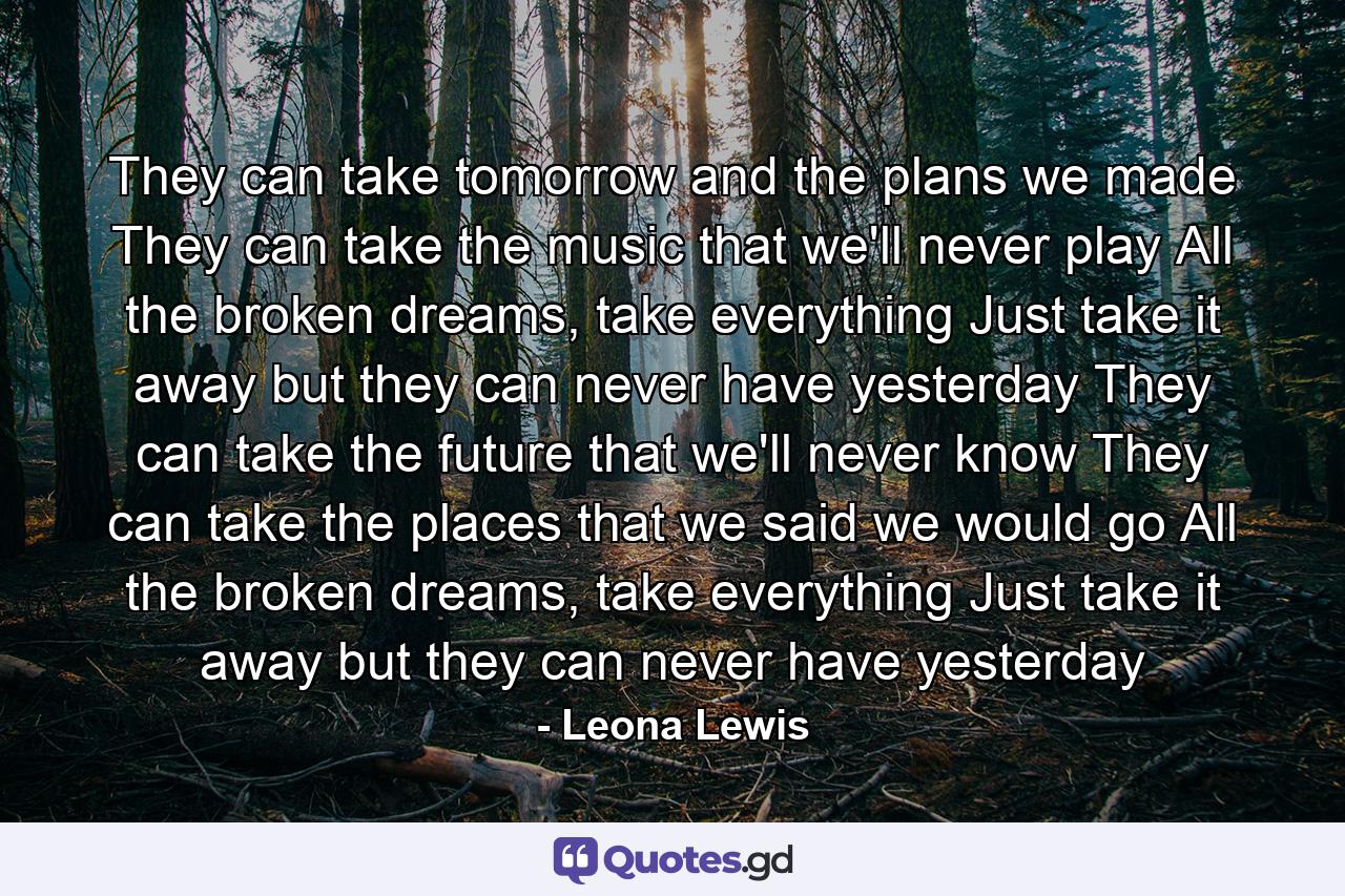 They can take tomorrow and the plans we made They can take the music that we'll never play All the broken dreams, take everything Just take it away but they can never have yesterday They can take the future that we'll never know They can take the places that we said we would go All the broken dreams, take everything Just take it away but they can never have yesterday - Quote by Leona Lewis