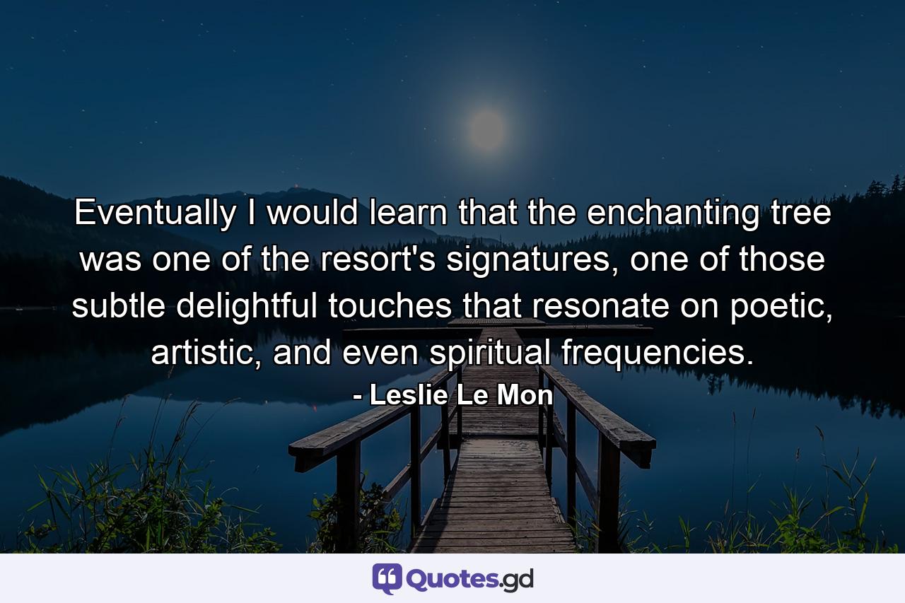 Eventually I would learn that the enchanting tree was one of the resort's signatures, one of those subtle delightful touches that resonate on poetic, artistic, and even spiritual frequencies. - Quote by Leslie Le Mon