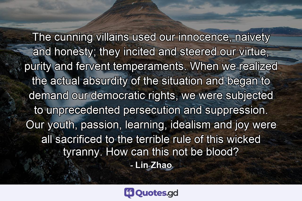 The cunning villains used our innocence, naivety and honesty; they incited and steered our virtue, purity and fervent temperaments. When we realized the actual absurdity of the situation and began to demand our democratic rights, we were subjected to unprecedented persecution and suppression. Our youth, passion, learning, idealism and joy were all sacrificed to the terrible rule of this wicked tyranny. How can this not be blood? - Quote by Lin Zhao