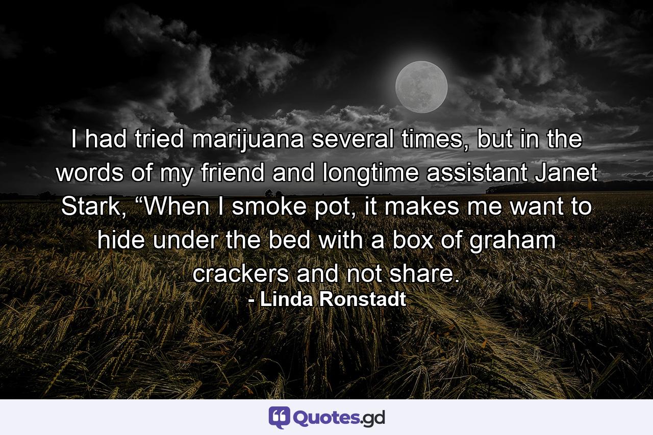 I had tried marijuana several times, but in the words of my friend and longtime assistant Janet Stark, “When I smoke pot, it makes me want to hide under the bed with a box of graham crackers and not share. - Quote by Linda Ronstadt