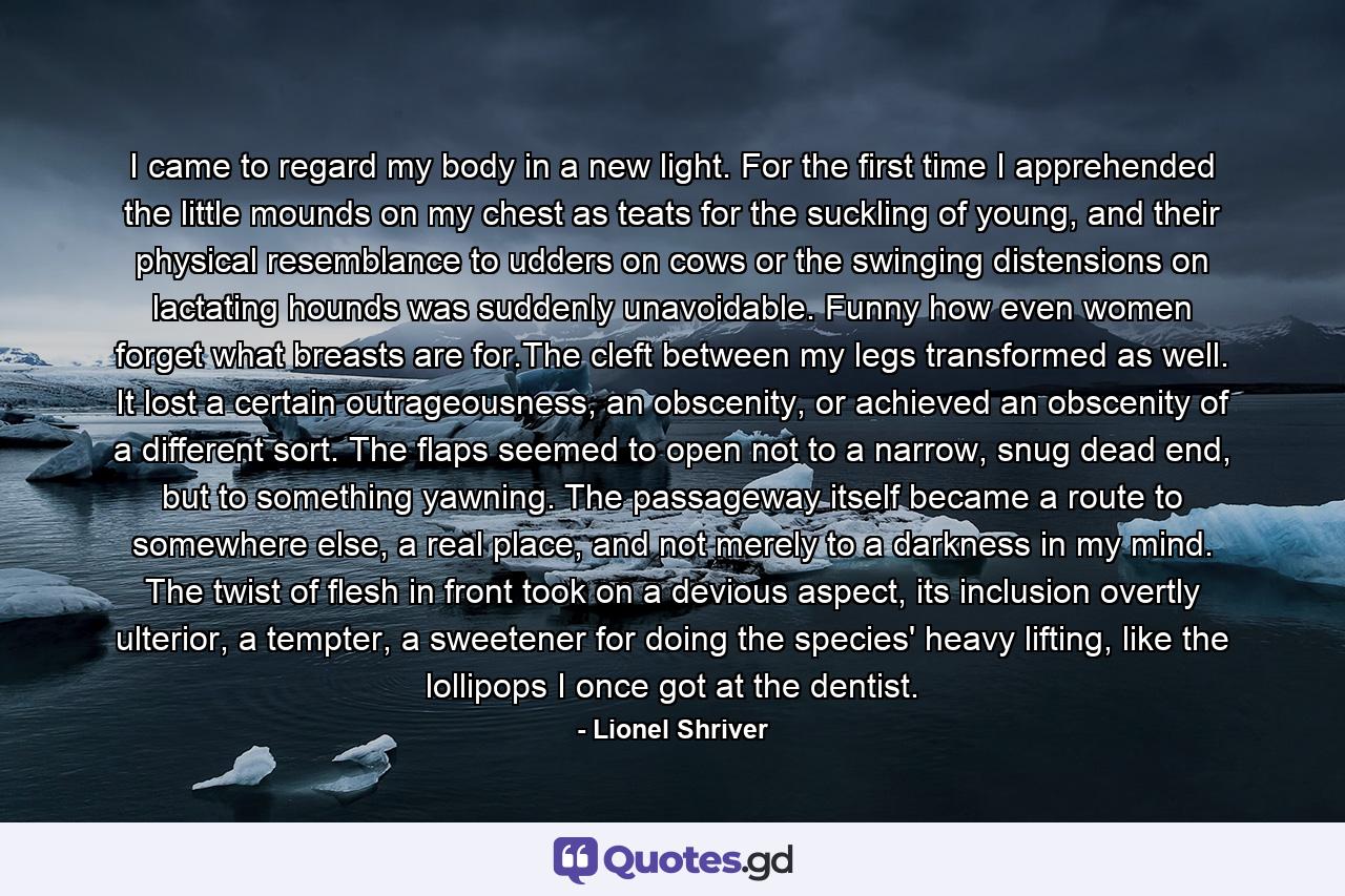 I came to regard my body in a new light. For the first time I apprehended the little mounds on my chest as teats for the suckling of young, and their physical resemblance to udders on cows or the swinging distensions on lactating hounds was suddenly unavoidable. Funny how even women forget what breasts are for.The cleft between my legs transformed as well. It lost a certain outrageousness, an obscenity, or achieved an obscenity of a different sort. The flaps seemed to open not to a narrow, snug dead end, but to something yawning. The passageway itself became a route to somewhere else, a real place, and not merely to a darkness in my mind. The twist of flesh in front took on a devious aspect, its inclusion overtly ulterior, a tempter, a sweetener for doing the species' heavy lifting, like the lollipops I once got at the dentist. - Quote by Lionel Shriver