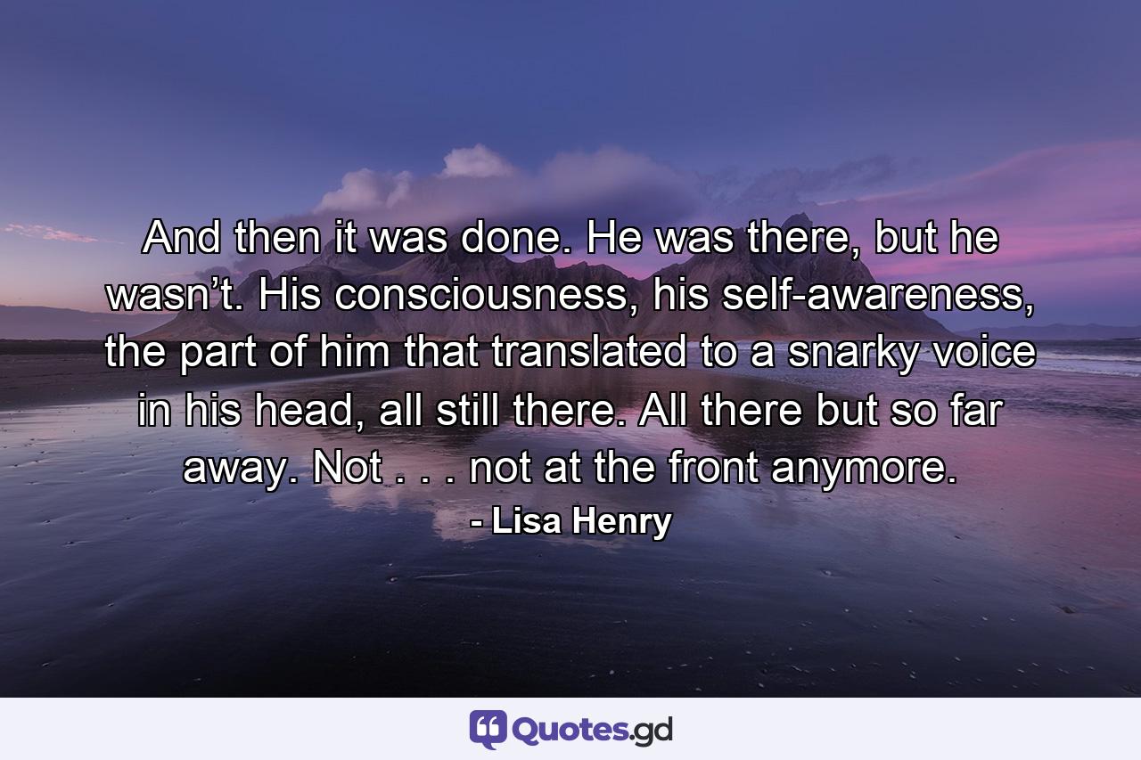 And then it was done. He was there, but he wasn’t. His consciousness, his self-awareness, the part of him that translated to a snarky voice in his head, all still there. All there but so far away. Not . . . not at the front anymore. - Quote by Lisa Henry