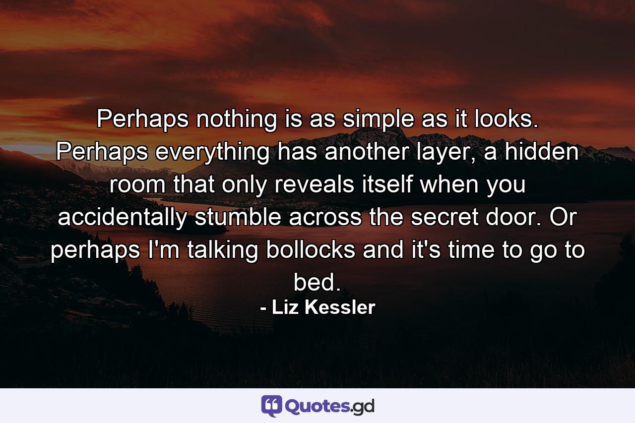 Perhaps nothing is as simple as it looks. Perhaps everything has another layer, a hidden room that only reveals itself when you accidentally stumble across the secret door. Or perhaps I'm talking bollocks and it's time to go to bed. - Quote by Liz Kessler