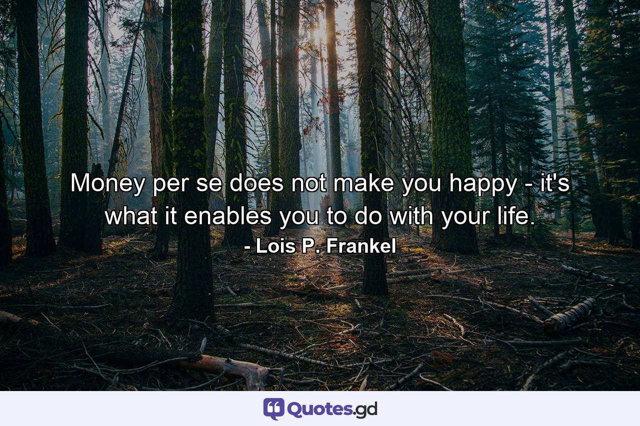 Money per se does not make you happy - it's what it enables you to do with your life. - Quote by Lois P. Frankel