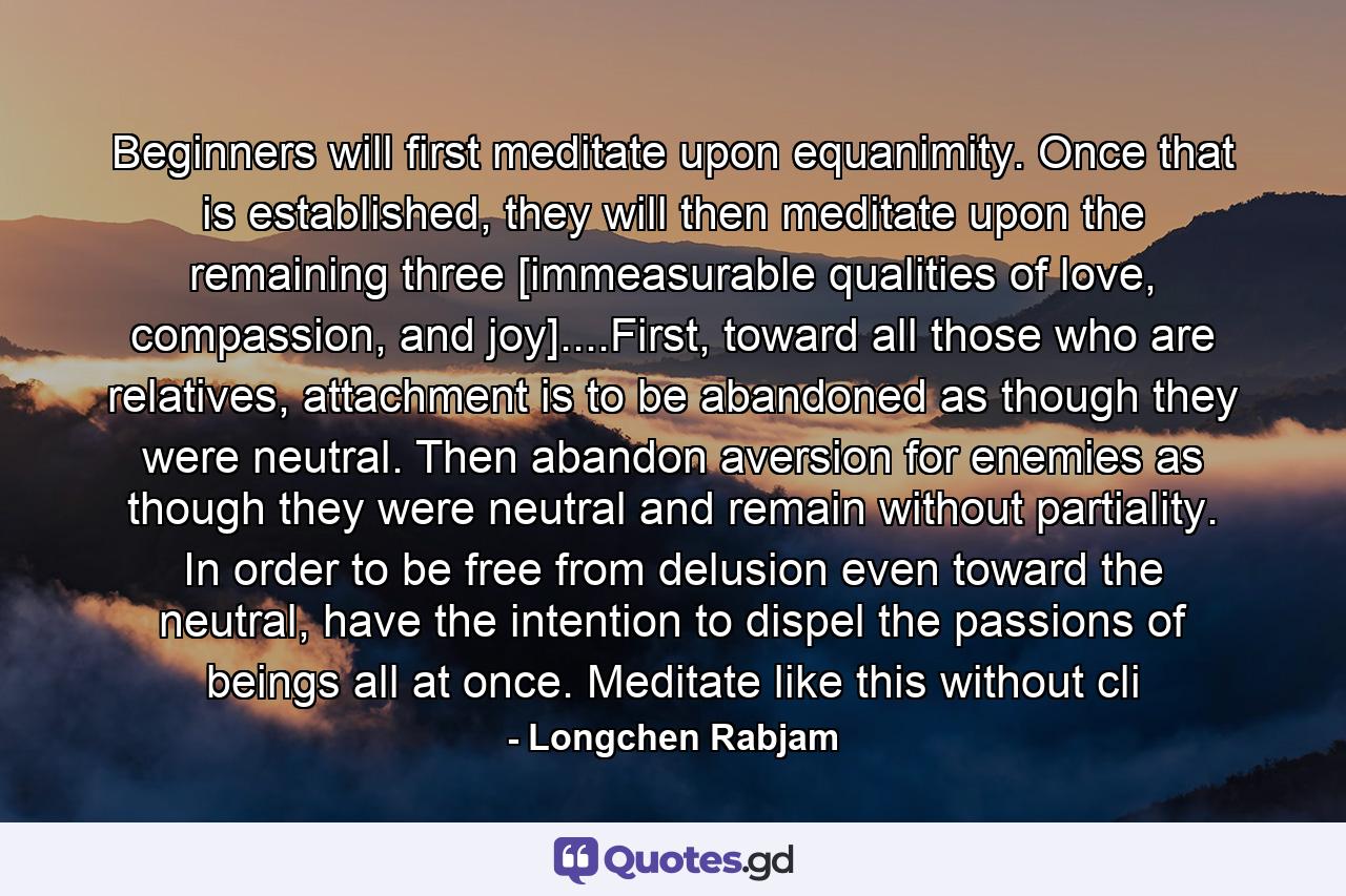 Beginners will first meditate upon equanimity. Once that is established, they will then meditate upon the remaining three [immeasurable qualities of love, compassion, and joy]....First, toward all those who are relatives, attachment is to be abandoned as though they were neutral. Then abandon aversion for enemies as though they were neutral and remain without partiality. In order to be free from delusion even toward the neutral, have the intention to dispel the passions of beings all at once. Meditate like this without cli - Quote by Longchen Rabjam