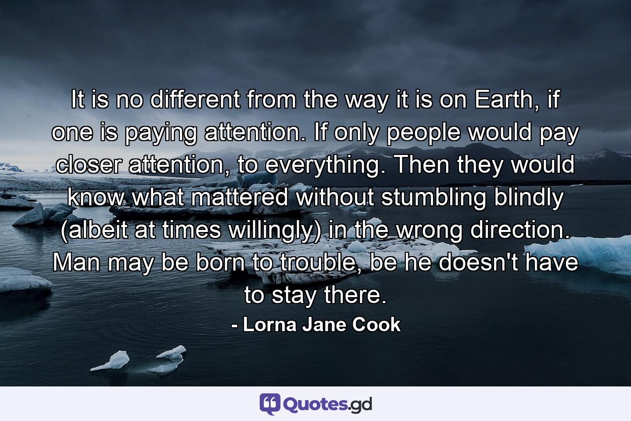 It is no different from the way it is on Earth, if one is paying attention. If only people would pay closer attention, to everything. Then they would know what mattered without stumbling blindly (albeit at times willingly) in the wrong direction. Man may be born to trouble, be he doesn't have to stay there. - Quote by Lorna Jane Cook