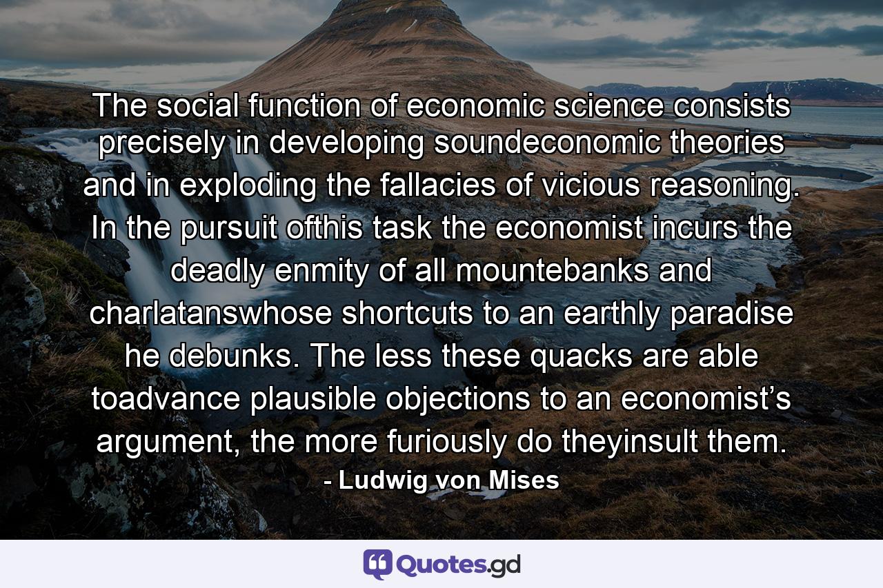 The social function of economic science consists precisely in developing soundeconomic theories and in exploding the fallacies of vicious reasoning. In the pursuit ofthis task the economist incurs the deadly enmity of all mountebanks and charlatanswhose shortcuts to an earthly paradise he debunks. The less these quacks are able toadvance plausible objections to an economist’s argument, the more furiously do theyinsult them. - Quote by Ludwig von Mises