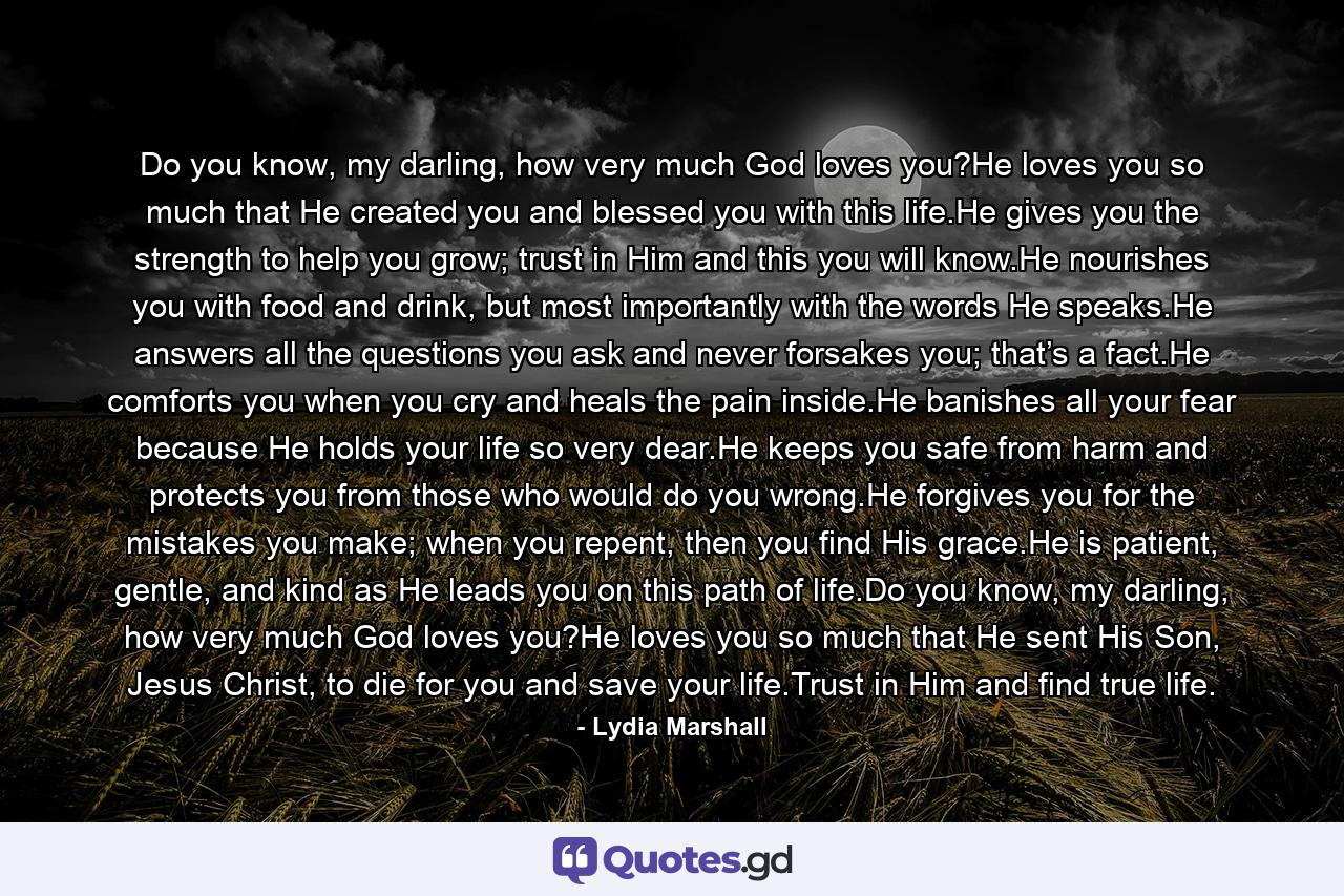 Do you know, my darling, how very much God loves you?He loves you so much that He created you and blessed you with this life.He gives you the strength to help you grow; trust in Him and this you will know.He nourishes you with food and drink, but most importantly with the words He speaks.He answers all the questions you ask and never forsakes you; that’s a fact.He comforts you when you cry and heals the pain inside.He banishes all your fear because He holds your life so very dear.He keeps you safe from harm and protects you from those who would do you wrong.He forgives you for the mistakes you make; when you repent, then you find His grace.He is patient, gentle, and kind as He leads you on this path of life.Do you know, my darling, how very much God loves you?He loves you so much that He sent His Son, Jesus Christ, to die for you and save your life.Trust in Him and find true life. - Quote by Lydia Marshall