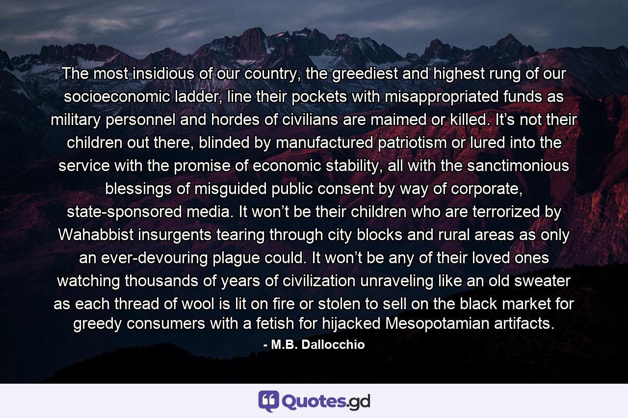 The most insidious of our country, the greediest and highest rung of our socioeconomic ladder, line their pockets with misappropriated funds as military personnel and hordes of civilians are maimed or killed. It’s not their children out there, blinded by manufactured patriotism or lured into the service with the promise of economic stability, all with the sanctimonious blessings of misguided public consent by way of corporate, state-sponsored media. It won’t be their children who are terrorized by Wahabbist insurgents tearing through city blocks and rural areas as only an ever-devouring plague could. It won’t be any of their loved ones watching thousands of years of civilization unraveling like an old sweater as each thread of wool is lit on fire or stolen to sell on the black market for greedy consumers with a fetish for hijacked Mesopotamian artifacts. - Quote by M.B. Dallocchio