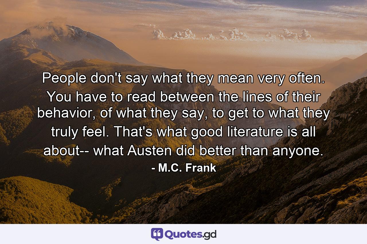 People don't say what they mean very often. You have to read between the lines of their behavior, of what they say, to get to what they truly feel. That's what good literature is all about-- what Austen did better than anyone. - Quote by M.C. Frank